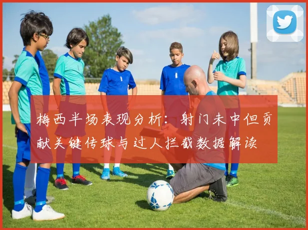 梅西半场表现分析：射门未中但贡献关键传球与过人拦截数据解读
