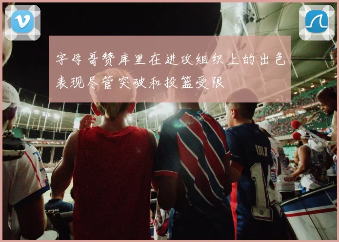 字母哥赞库里在进攻组织上的出色表现尽管突破和投篮受限