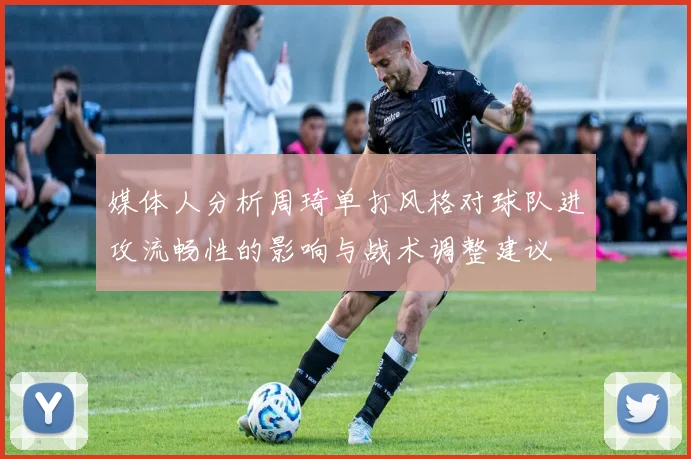 媒体人分析周琦单打风格对球队进攻流畅性的影响与战术调整建议