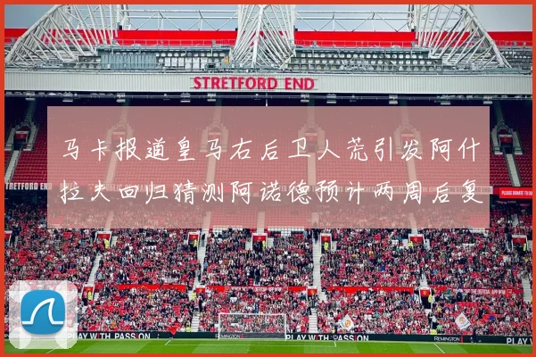 马卡报道皇马右后卫人荒引发阿什拉夫回归猜测阿诺德预计两周后复出