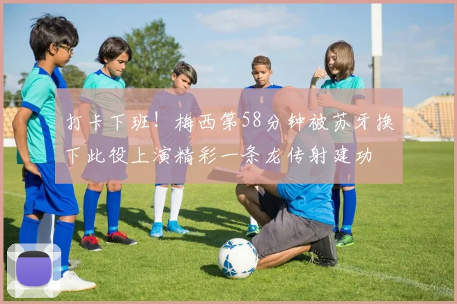 打卡下班！梅西第58分钟被苏牙换下此役上演精彩一条龙传射建功