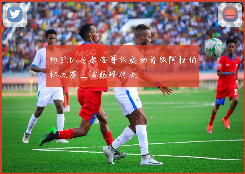 约旦队与摩洛哥队成功晋级阿拉伯杯决赛上演巅峰对决