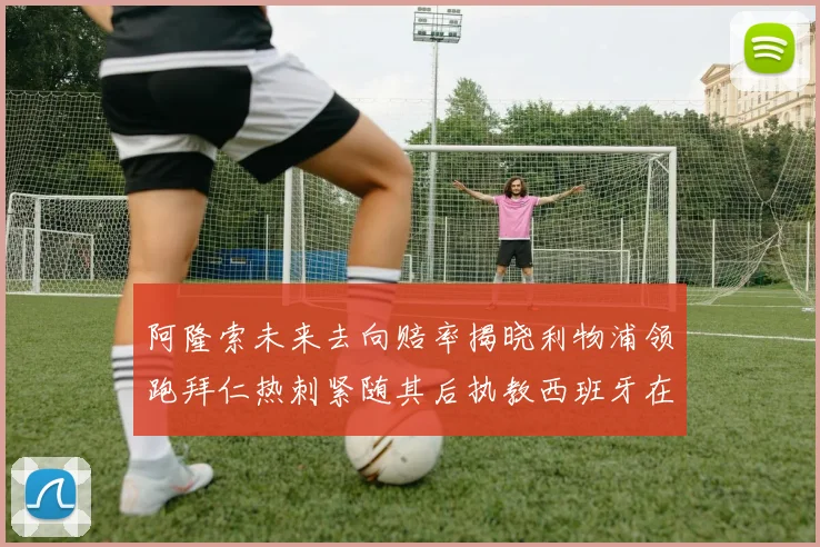 阿隆索未来去向赔率揭晓利物浦领跑拜仁热刺紧随其后执教西班牙在列
