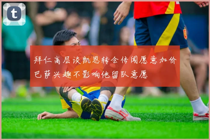 拜仁高层谈凯恩转会传闻愿意加价巴萨兴趣不影响他留队意愿