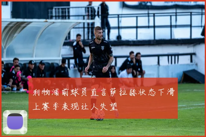 利物浦前球员直言萨拉赫状态下滑上赛季表现让人失望