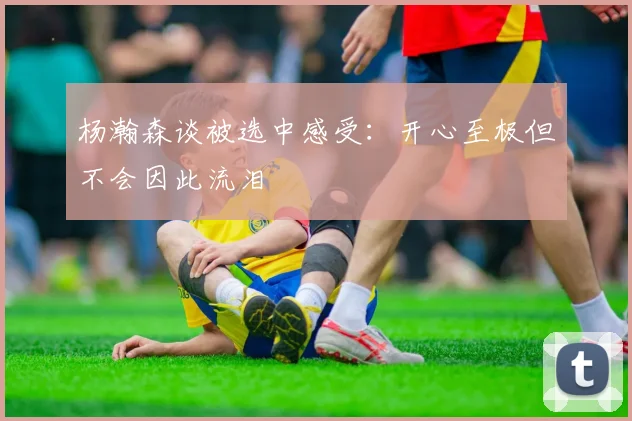 杨瀚森谈被选中感受：开心至极但不会因此流泪