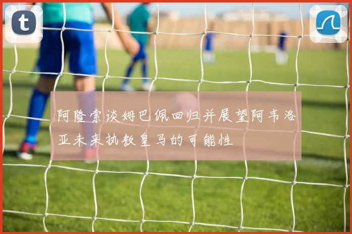 阿隆索谈姆巴佩回归并展望阿韦洛亚未来执教皇马的可能性
