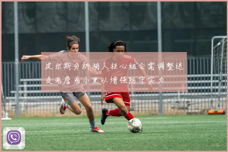 皮尔斯分析湖人核心组合需调整送走老詹或小里以增强防守实力