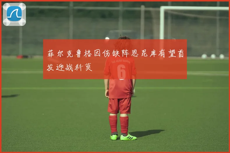 菲尔克鲁格因伤缺阵恩昆库有望首发迎战科莫