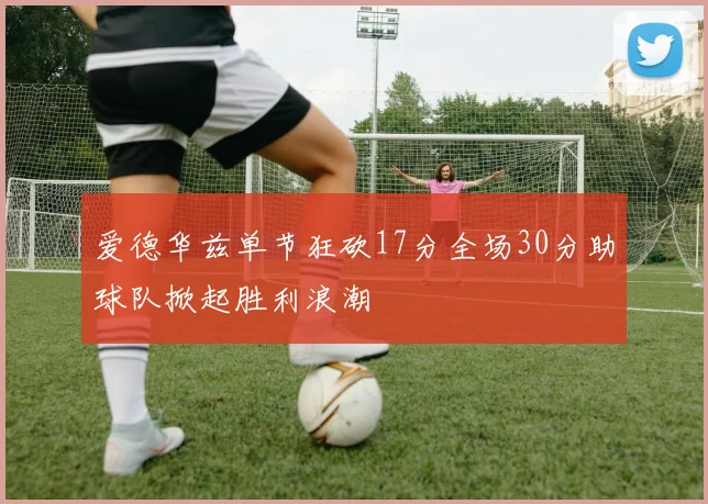 爱德华兹单节狂砍17分全场30分助球队掀起胜利浪潮