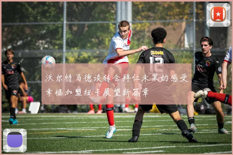沃尔特马德谈转会拜仁未果的感受幸福加盟纽卡展望新篇章