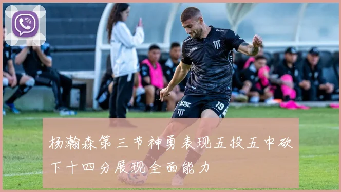 杨瀚森第三节神勇表现五投五中砍下十四分展现全面能力
