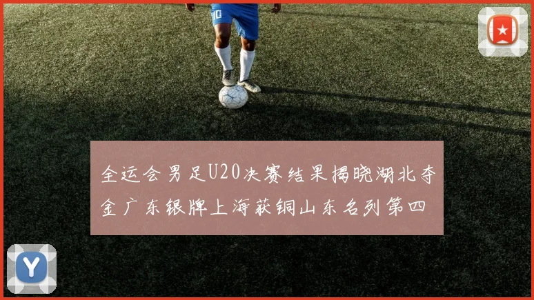 全运会男足U20决赛结果揭晓湖北夺金广东银牌上海获铜山东名列第四