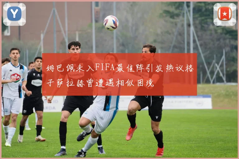 姆巴佩未入FIFA最佳阵引发热议格子萨拉赫曾遭遇相似困境