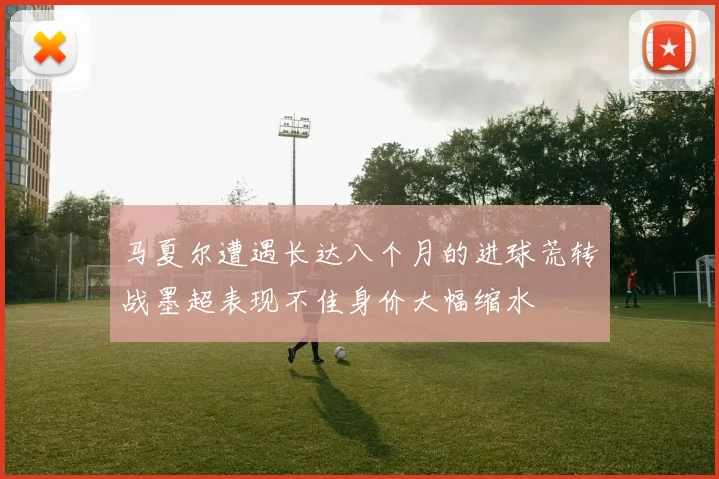 马夏尔遭遇长达八个月的进球荒转战墨超表现不佳身价大幅缩水