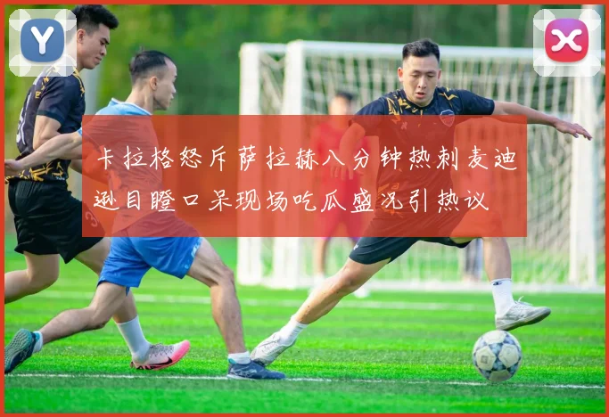 卡拉格怒斥萨拉赫八分钟热刺麦迪逊目瞪口呆现场吃瓜盛况引热议