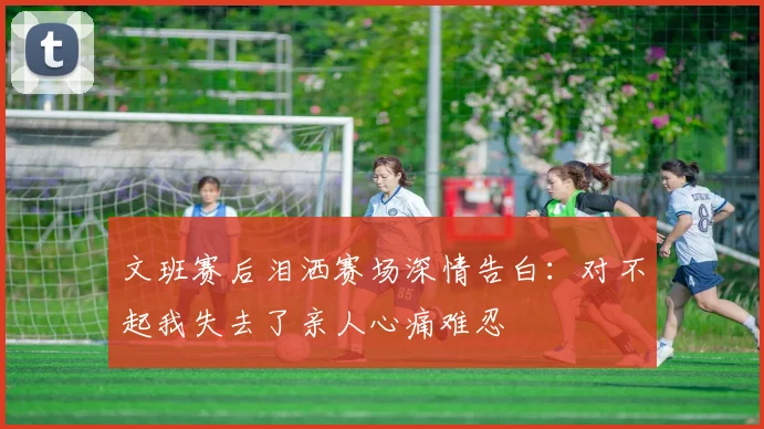 文班赛后泪洒赛场深情告白：对不起我失去了亲人心痛难忍