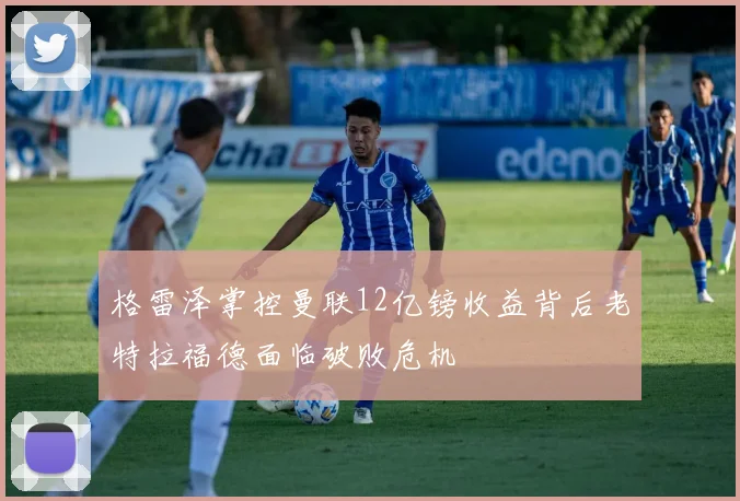 格雷泽掌控曼联12亿镑收益背后老特拉福德面临破败危机