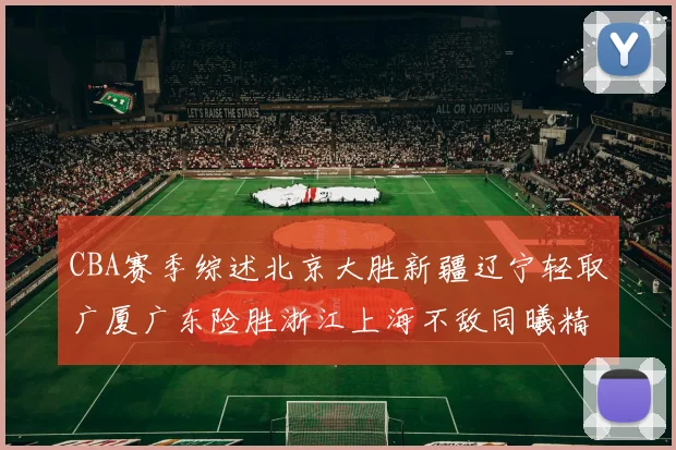 CBA赛季综述北京大胜新疆辽宁轻取广厦广东险胜浙江上海不敌同曦精彩回顾