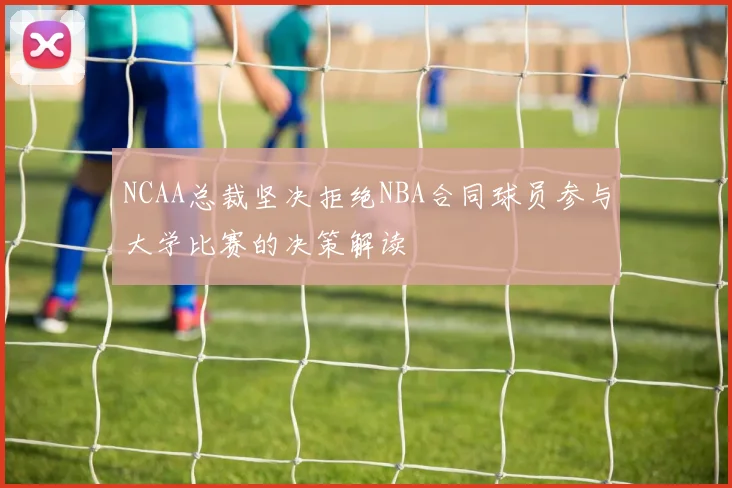 NCAA总裁坚决拒绝NBA合同球员参与大学比赛的决策解读