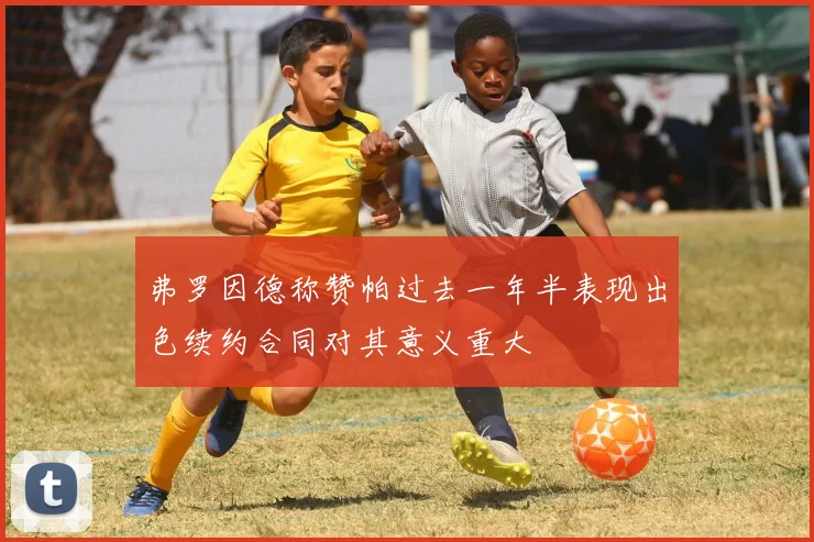 弗罗因德称赞帕过去一年半表现出色续约合同对其意义重大