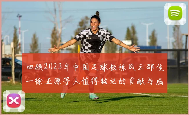 回顾2023年中国足球教练风云邵佳一徐正源等人值得铭记的贡献与成就