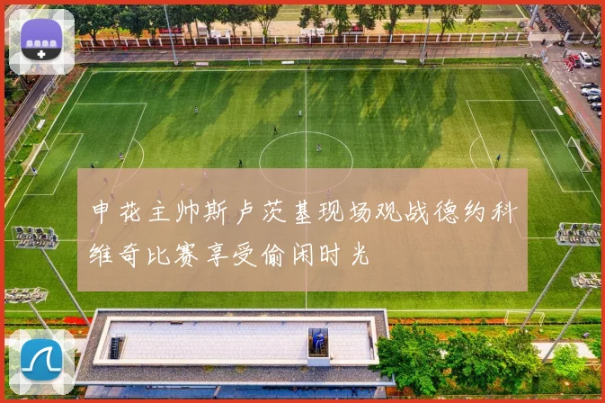申花主帅斯卢茨基现场观战德约科维奇比赛享受偷闲时光