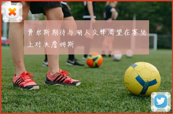 费尔斯期待与湖人交锋渴望在赛场上对决詹姆斯