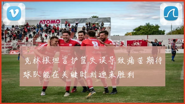 克林根坦言护筐失误导致痛苦期待球队能在关键时刻迎来胜利