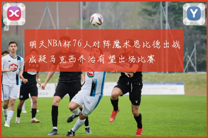 明天NBA杯76人对阵魔术恩比德出战成疑马克西乔治有望出场比赛