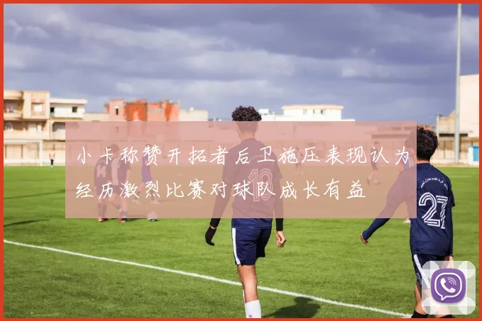 小卡称赞开拓者后卫施压表现认为经历激烈比赛对球队成长有益