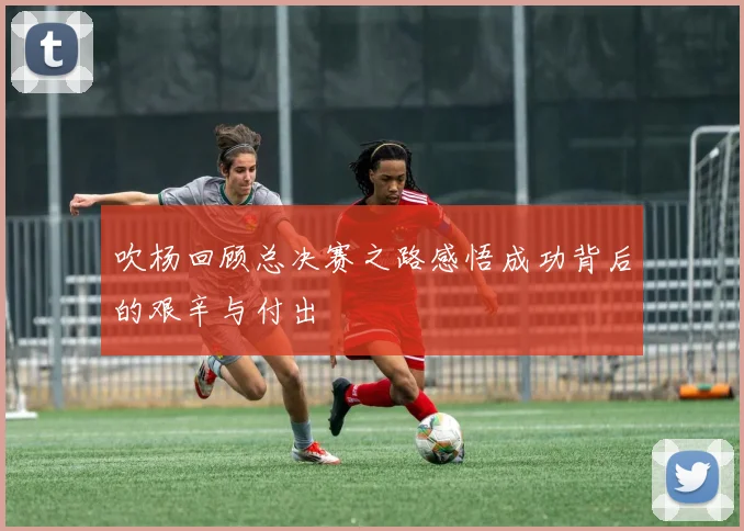 吹杨回顾总决赛之路感悟成功背后的艰辛与付出