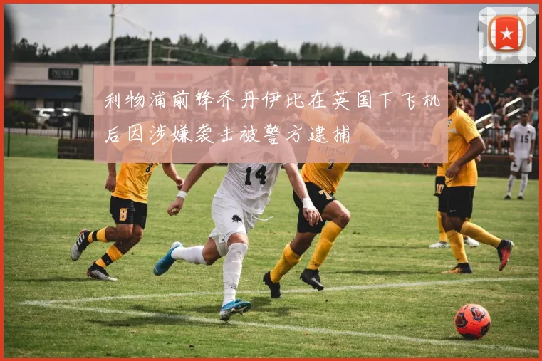 利物浦前锋乔丹伊比在英国下飞机后因涉嫌袭击被警方逮捕