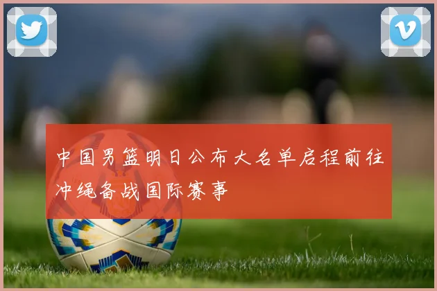 中国男篮明日公布大名单启程前往冲绳备战国际赛事