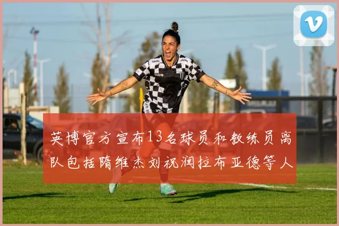 英博官方宣布13名球员和教练员离队包括隋维杰刘祝润拉布亚德等人