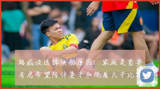 路威谈选择快船原因：家庭是首要考虑希望陪伴妻子和观看儿子比赛