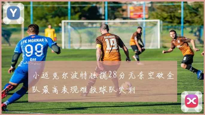 小迈克尔波特独揽28分无奈空砍全队最高表现难救球队失利